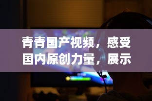 青青国产视频，感受国内原创力量，展示中国影视文化魅力