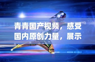 青青国产视频，感受国内原创力量，展示中国影视文化魅力