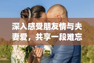 深入感受朋友情与夫妻爱，共享一段难忘的和朋友夫妻一起出去旅游住在一起的旅程