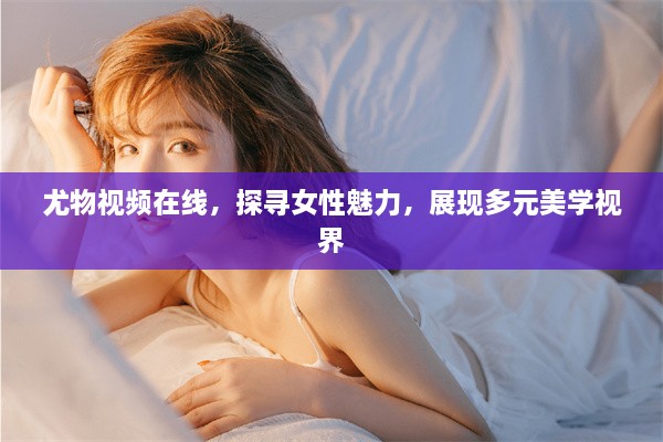 尤物视频在线，探寻女性魅力，展现多元美学视界