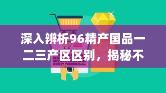 深入辨析96精产国品一二三产区区别，揭秘不同产区的产品特性与产业优势