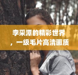 李采潭的精彩世界，一级毛片高清画质，免费观看无广告打扰