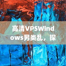 高清VPSWindows另类乱，探究非传统远程桌面操作的前沿技术和实践应用