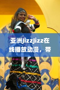 亚洲JizzJizz在线播放动漫，带你探索亚洲流行动漫文化的全新视觉体验