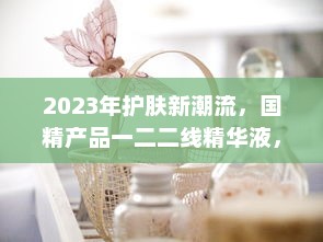 2023年护肤新潮流，国精产品一二二线精华液，年度护肤大势力