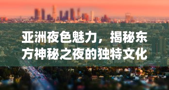 亚洲夜色魅力，揭秘东方神秘之夜的独特文化、美食与现代都市的迷人魅力