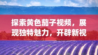 探索黄色茄子视频，展现独特魅力，开辟新视角的农业教育影片