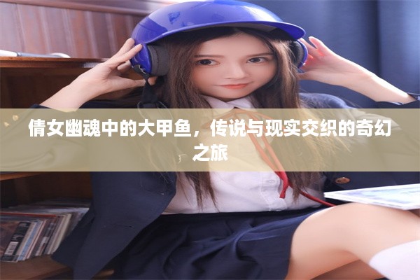 倩女幽魂中的大甲鱼，传说与现实交织的奇幻之旅